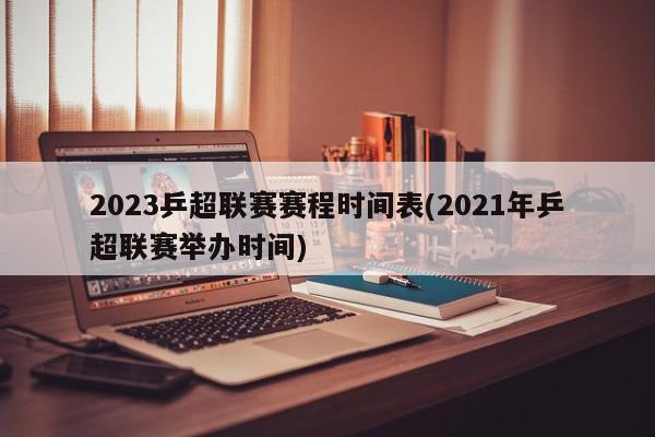 2023乒超联赛赛程时间表(2021年乒超联赛举办时间)