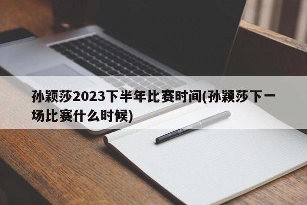 孙颖莎2023下半年比赛时间(孙颖莎下一场比赛什么时候)