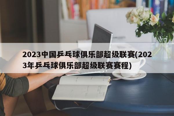 2023中国乒乓球俱乐部超级联赛(2023年乒乓球俱乐部超级联赛赛程)