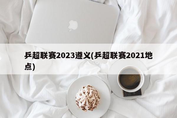 乒超联赛2023遵义(乒超联赛2021地点)