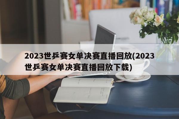 2023世乒赛女单决赛直播回放(2023世乒赛女单决赛直播回放下载)