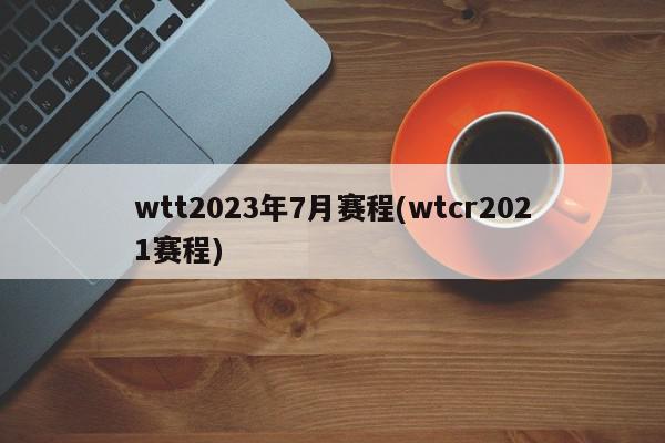 wtt2023年7月赛程(wtcr2021赛程)