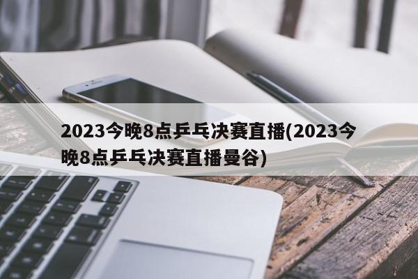 2023今晚8点乒乓决赛直播(2023今晚8点乒乓决赛直播曼谷)