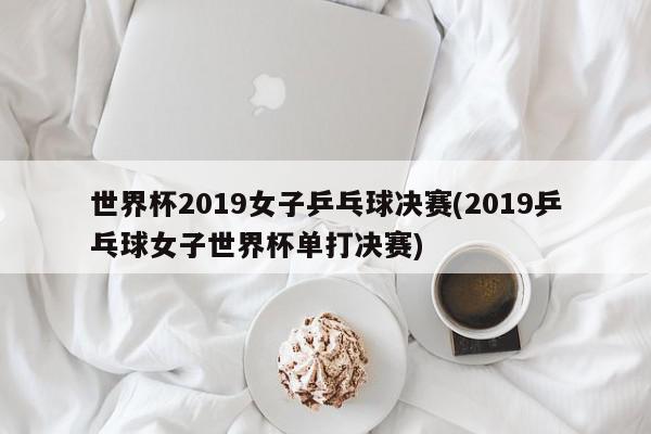 世界杯2019女子乒乓球决赛(2019乒乓球女子世界杯单打决赛)