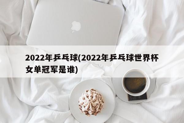 2022年乒乓球(2022年乒乓球世界杯女单冠军是谁)