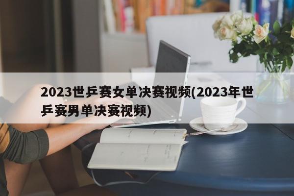 2023世乒赛女单决赛视频(2023年世乒赛男单决赛视频)