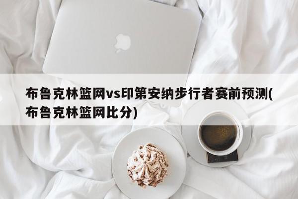 布鲁克林篮网vs印第安纳步行者赛前预测(布鲁克林篮网比分)