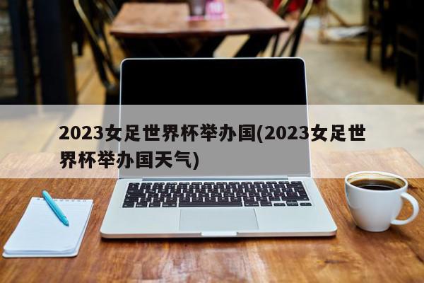 2023女足世界杯举办国(2023女足世界杯举办国天气)