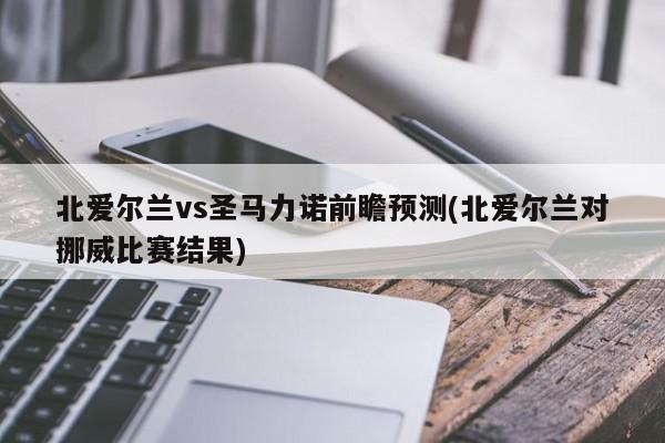 北爱尔兰vs圣马力诺前瞻预测(北爱尔兰对挪威比赛结果)