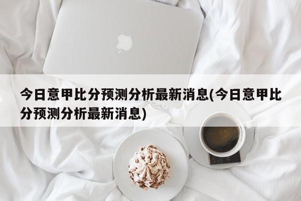 今日意甲比分预测分析最新消息(今日意甲比分预测分析最新消息)