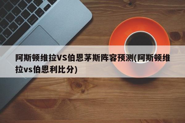 阿斯顿维拉VS伯恩茅斯阵容预测(阿斯顿维拉vs伯恩利比分)