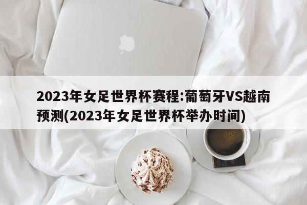 2023年女足世界杯赛程:葡萄牙VS越南预测(2023年女足世界杯举办时间)