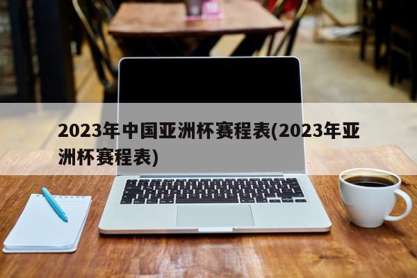 2023年中国亚洲杯赛程表(2023年亚洲杯赛程表)