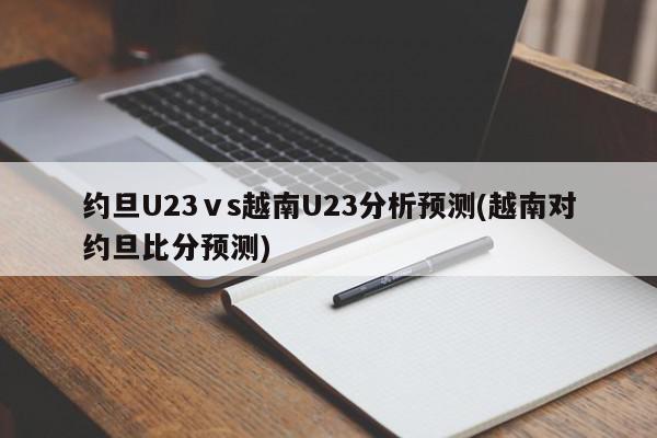 约旦U23ⅴs越南U23分析预测(越南对约旦比分预测)