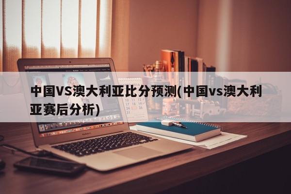 中国VS澳大利亚比分预测(中国vs澳大利亚赛后分析)