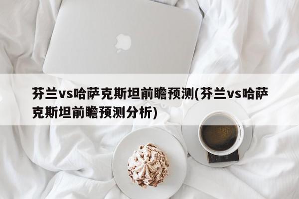 芬兰vs哈萨克斯坦前瞻预测(芬兰vs哈萨克斯坦前瞻预测分析)