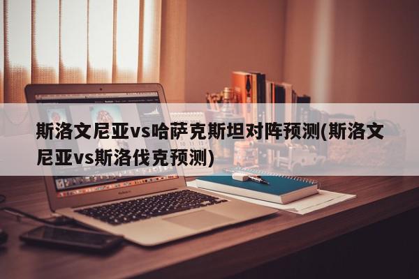 斯洛文尼亚vs哈萨克斯坦对阵预测(斯洛文尼亚vs斯洛伐克预测)