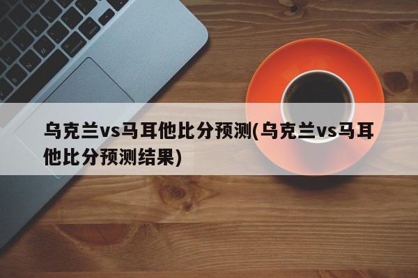 乌克兰vs马耳他比分预测(乌克兰vs马耳他比分预测结果)