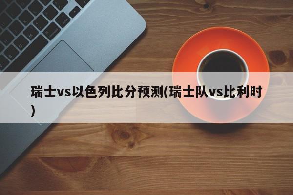 瑞士vs以色列比分预测(瑞士队vs比利时)