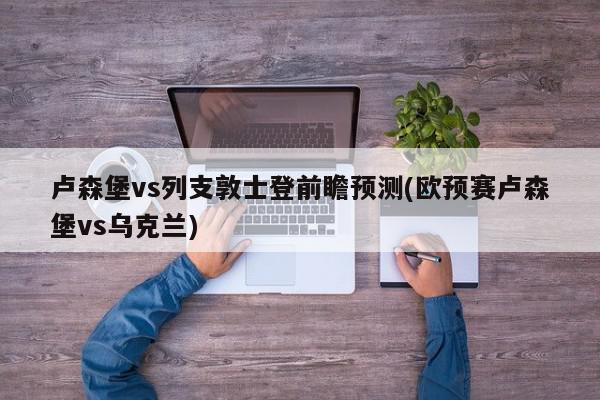 卢森堡vs列支敦士登前瞻预测(欧预赛卢森堡vs乌克兰)