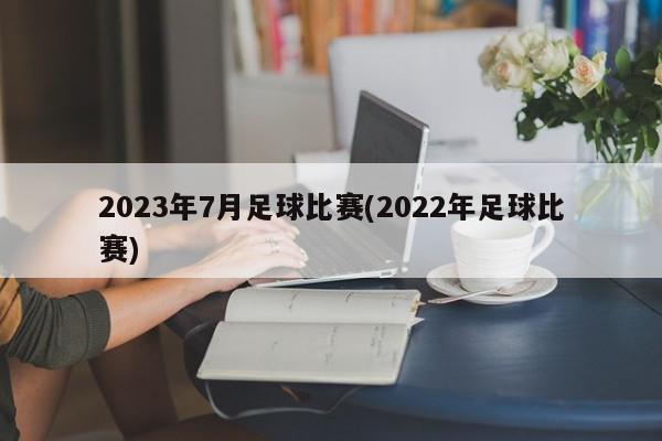 2023年7月足球比赛(2022年足球比赛)