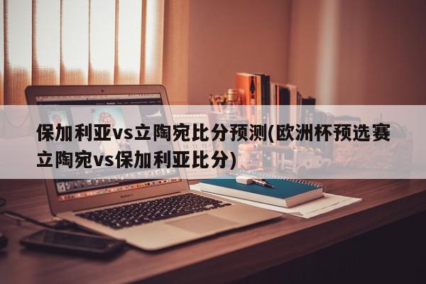 保加利亚vs立陶宛比分预测(欧洲杯预选赛立陶宛vs保加利亚比分)