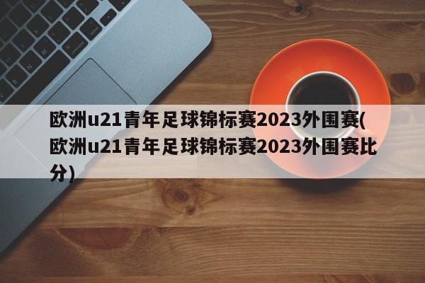 欧洲u21青年足球锦标赛2023外围赛(欧洲u21青年足球锦标赛2023外围赛比分)