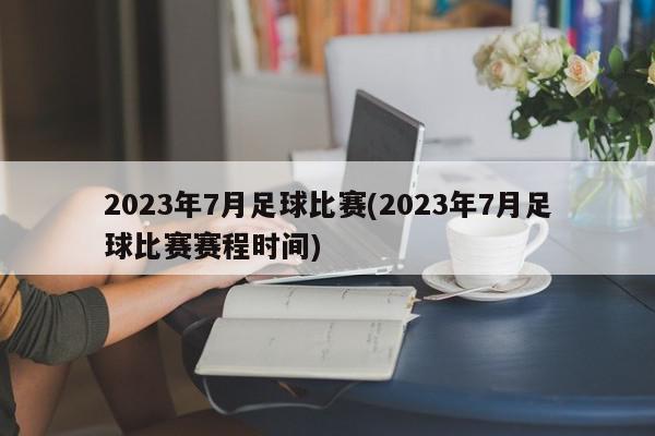 2023年7月足球比赛(2023年7月足球比赛赛程时间)