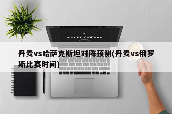 丹麦vs哈萨克斯坦对阵预测(丹麦vs俄罗斯比赛时间)