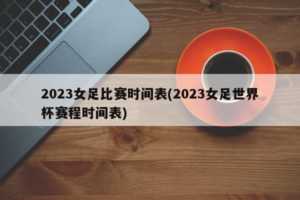 2023女足比赛时间表(2023女足世界杯赛程时间表)