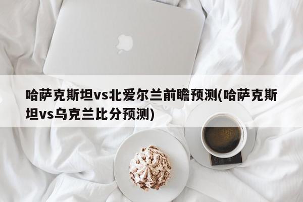 哈萨克斯坦vs北爱尔兰前瞻预测(哈萨克斯坦vs乌克兰比分预测)