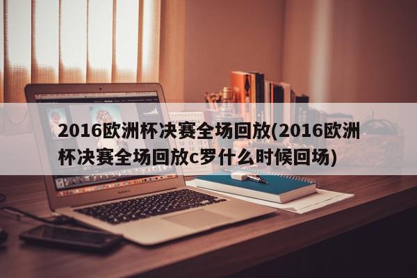 2016欧洲杯决赛全场回放(2016欧洲杯决赛全场回放c罗什么时候回场)