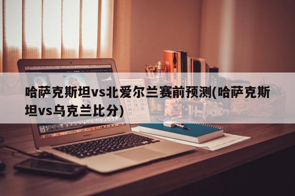 哈萨克斯坦vs北爱尔兰赛前预测(哈萨克斯坦vs乌克兰比分)