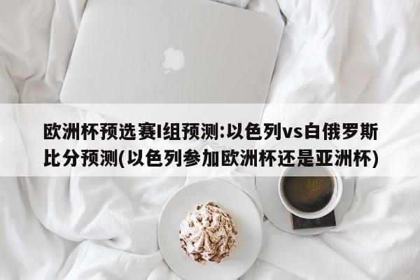 欧洲杯预选赛I组预测:以色列vs白俄罗斯比分预测(以色列参加欧洲杯还是亚洲杯)