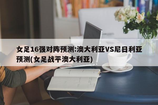 女足16强对阵预测:澳大利亚VS尼日利亚预测(女足战平澳大利亚)