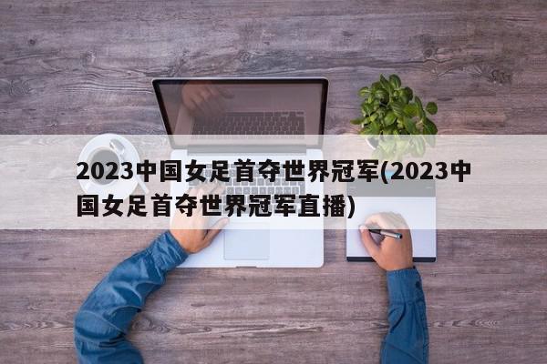 2023中国女足首夺世界冠军(2023中国女足首夺世界冠军直播)