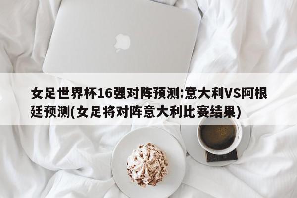 女足世界杯16强对阵预测:意大利VS阿根廷预测(女足将对阵意大利比赛结果)