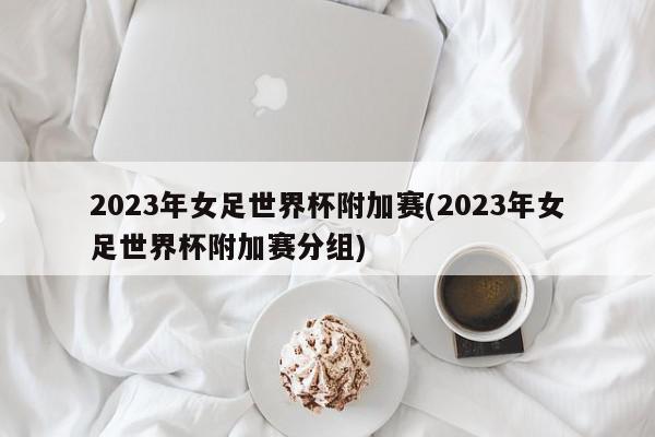 2023年女足世界杯附加赛(2023年女足世界杯附加赛分组)