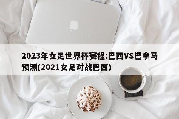 2023年女足世界杯赛程:巴西VS巴拿马预测(2021女足对战巴西)