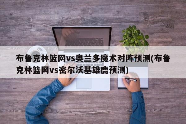 布鲁克林篮网vs奥兰多魔术对阵预测(布鲁克林篮网vs密尔沃基雄鹿预测)