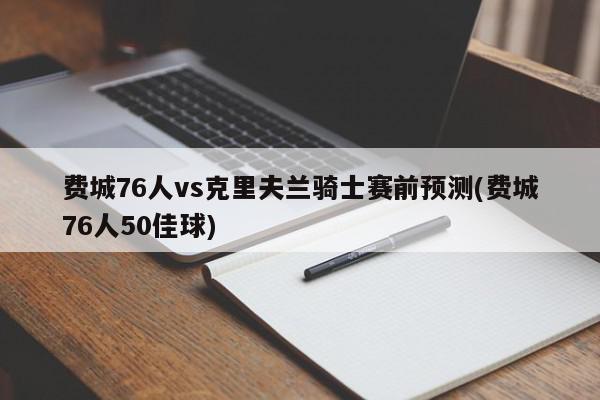 费城76人vs克里夫兰骑士赛前预测(费城76人50佳球)