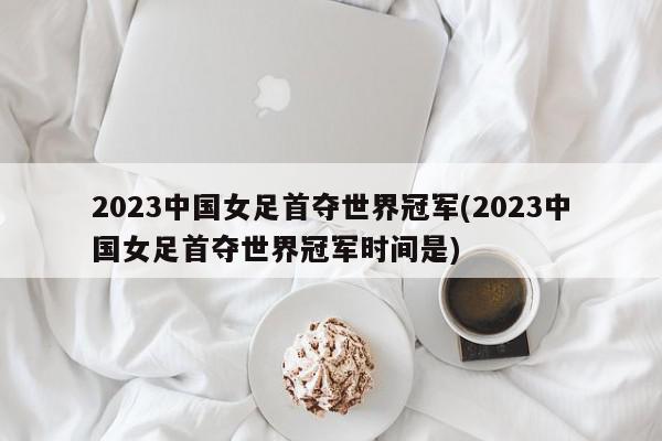 2023中国女足首夺世界冠军(2023中国女足首夺世界冠军时间是)