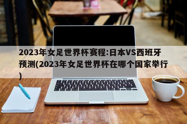 2023年女足世界杯赛程:日本VS西班牙预测(2023年女足世界杯在哪个国家举行)