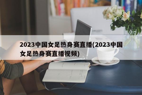 2023中国女足热身赛直播(2023中国女足热身赛直播视频)