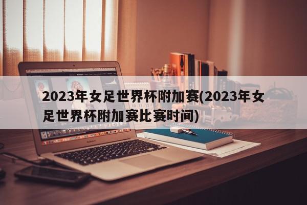 2023年女足世界杯附加赛(2023年女足世界杯附加赛比赛时间)