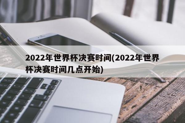 2022年世界杯决赛时间(2022年世界杯决赛时间几点开始)