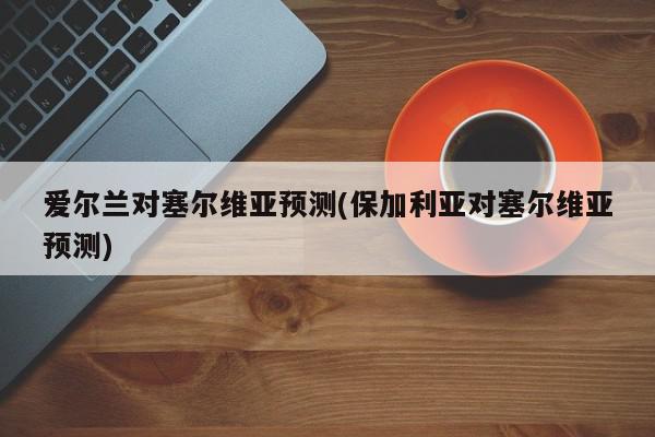 爱尔兰对塞尔维亚预测(保加利亚对塞尔维亚预测)