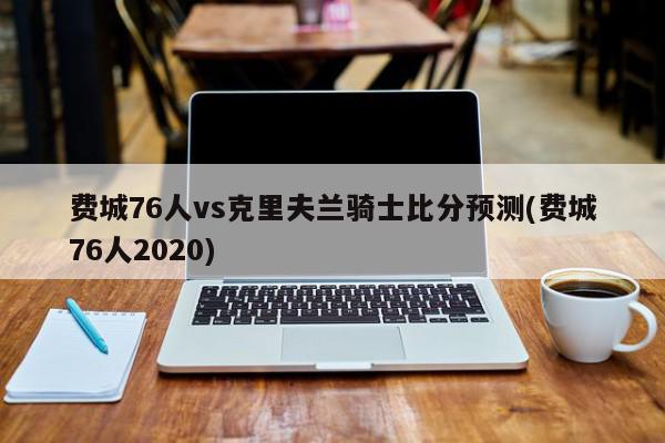 费城76人vs克里夫兰骑士比分预测(费城76人2020)