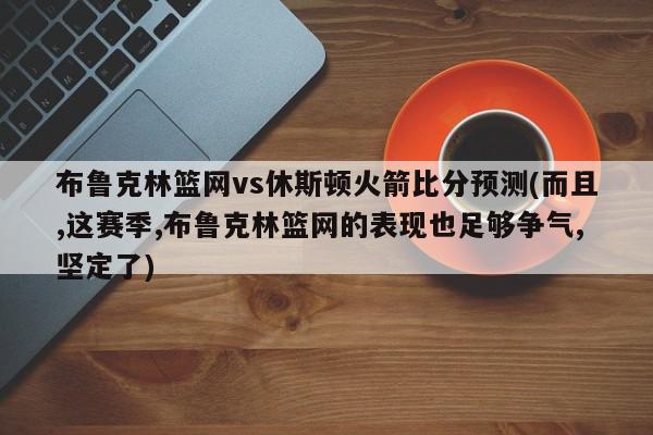 布鲁克林篮网vs休斯顿火箭比分预测(而且,这赛季,布鲁克林篮网的表现也足够争气,坚定了)