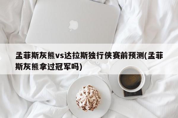 孟菲斯灰熊vs达拉斯独行侠赛前预测(孟菲斯灰熊拿过冠军吗)